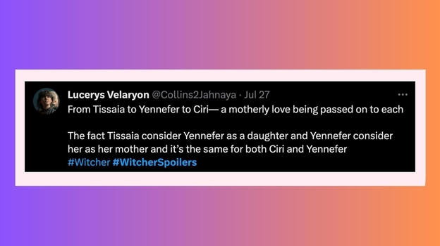 От Тиссаи до Йеннифер и к Цири — материнская любовь передается каждой. Тот факт, что Тиссая считает Йеннифер дочерью, а Йеннифэр считает ее своей матерью, и точно так же это и для Цири с Йеннифер. От Тиссаи до Йеннифер и к Цири — материнская любовь передается каждой. Тот факт, что Тиссая считает Йеннифер дочерью, а Йеннифэр считает ее своей матерью, и точно так же это и для Цири с Йеннифер.